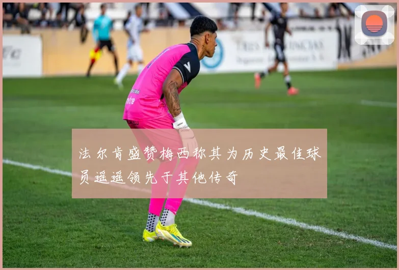 法尔肯盛赞梅西称其为历史最佳球员遥遥领先于其他传奇