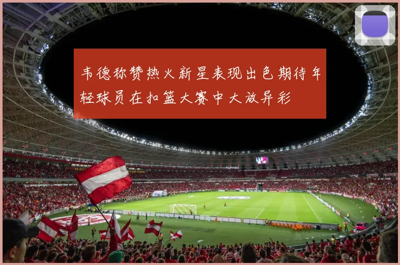 韦德称赞热火新星表现出色期待年轻球员在扣篮大赛中大放异彩