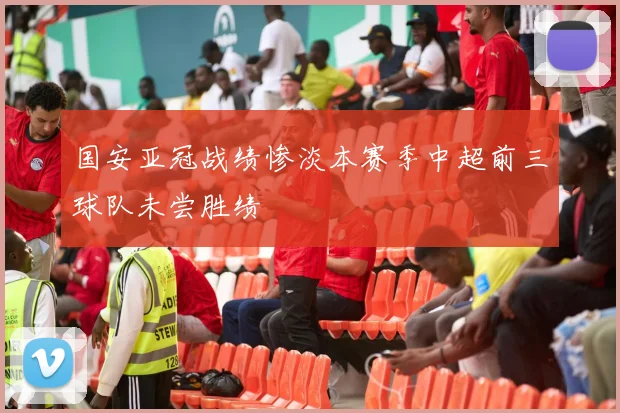国安亚冠战绩惨淡本赛季中超前三球队未尝胜绩