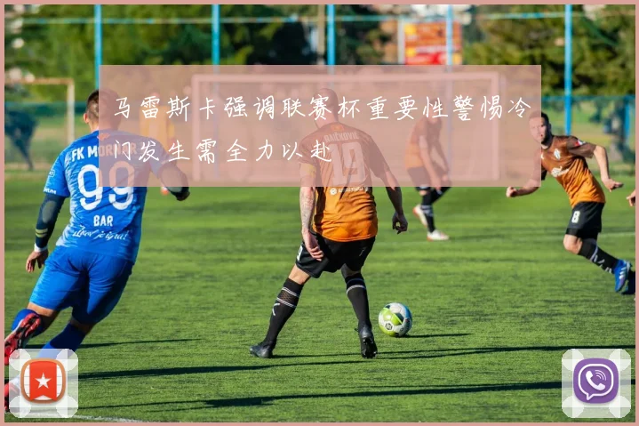 马雷斯卡强调联赛杯重要性警惕冷门发生需全力以赴