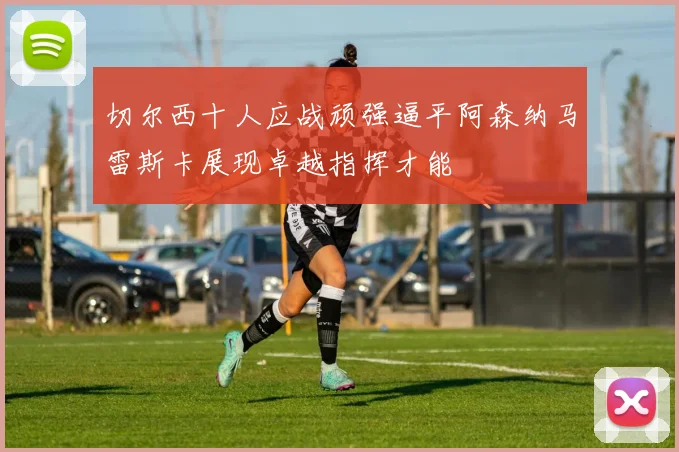 切尔西十人应战顽强逼平阿森纳马雷斯卡展现卓越指挥才能
