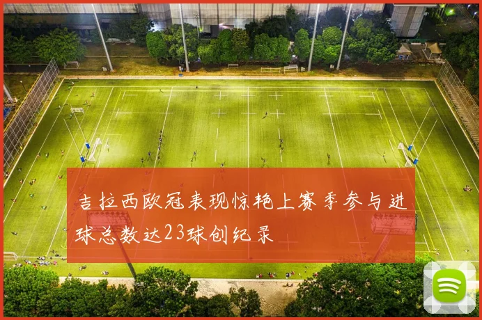 吉拉西欧冠表现惊艳上赛季参与进球总数达23球创纪录