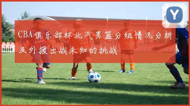 CBA俱乐部杯北汽男篮分组情况分析及外援出战未知的挑战