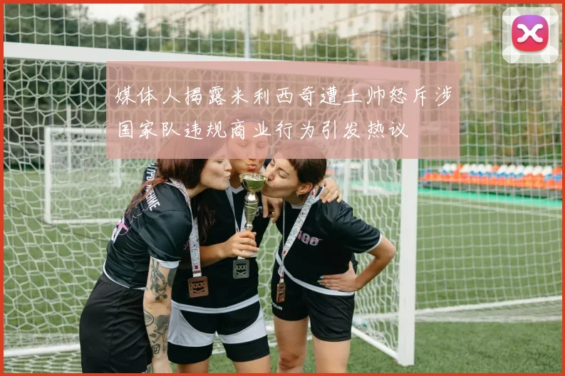 媒体人揭露米利西奇遭土帅怒斥涉国家队违规商业行为引发热议