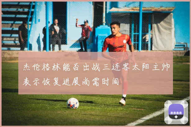 杰伦格林能否出战三连客太阳主帅表示恢复进展尚需时间