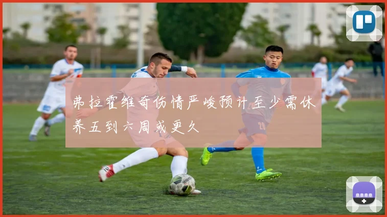 弗拉霍维奇伤情严峻预计至少需休养五到六周或更久