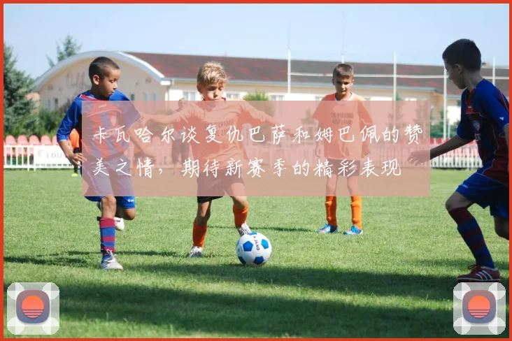卡瓦哈尔谈复仇巴萨和姆巴佩的赞美之情，期待新赛季的精彩表现