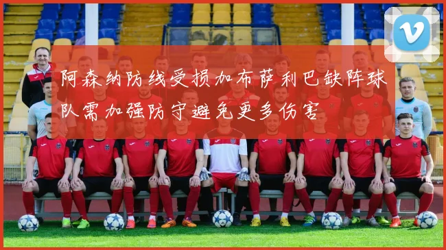 阿森纳防线受损加布萨利巴缺阵球队需加强防守避免更多伤害
